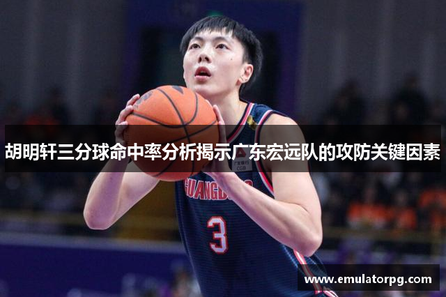 胡明轩三分球命中率分析揭示广东宏远队的攻防关键因素