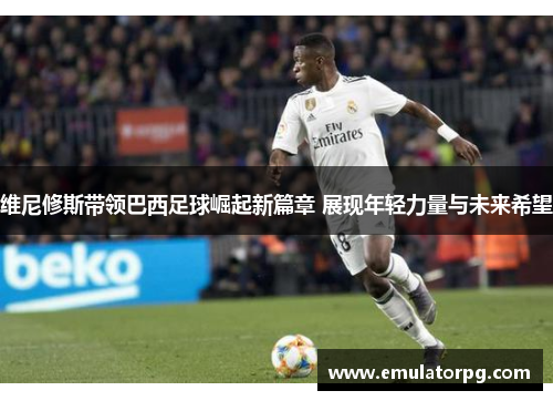 维尼修斯带领巴西足球崛起新篇章 展现年轻力量与未来希望