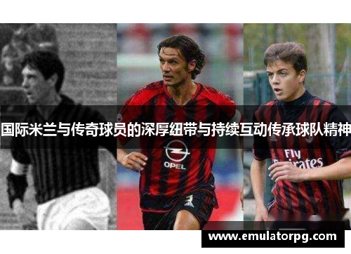 国际米兰与传奇球员的深厚纽带与持续互动传承球队精神