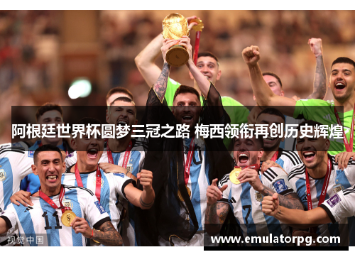 阿根廷世界杯圆梦三冠之路 梅西领衔再创历史辉煌