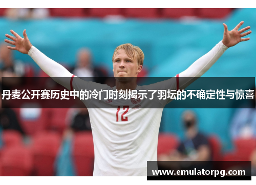 丹麦公开赛历史中的冷门时刻揭示了羽坛的不确定性与惊喜