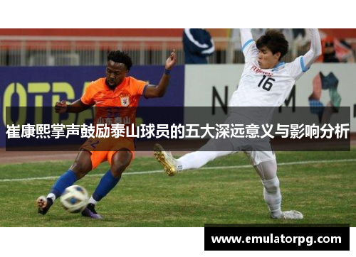 崔康熙掌声鼓励泰山球员的五大深远意义与影响分析