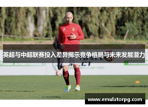 英超与中超联赛投入差异揭示竞争格局与未来发展潜力