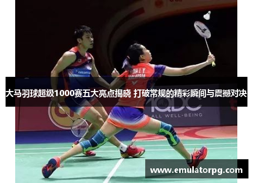 大马羽球超级1000赛五大亮点揭晓 打破常规的精彩瞬间与震撼对决