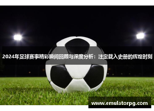 2024年足球赛事精彩瞬间回顾与深度分析：注定载入史册的辉煌时刻