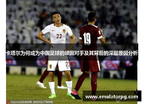 卡塔尔为何成为中国足球的顽固对手及其背后的深层原因分析