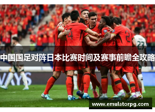 中国国足对阵日本比赛时间及赛事前瞻全攻略 中国国足对阵日本比赛时间及赛事前瞻全攻略