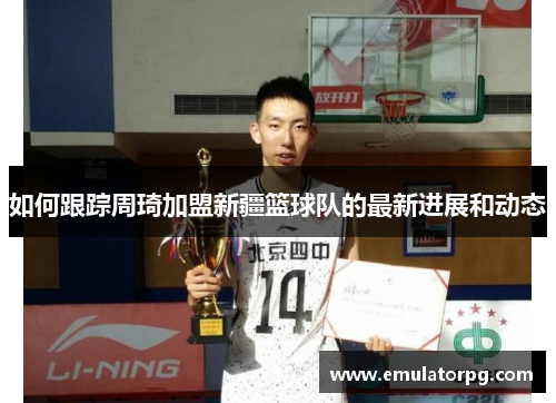 如何跟踪周琦加盟新疆篮球队的最新进展和动态 如何跟踪周琦加盟新疆篮球队的最新进展和动态
