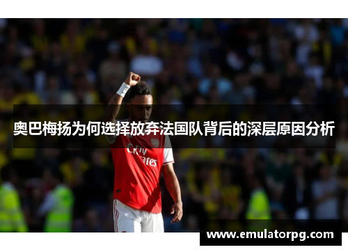 奥巴梅扬为何选择放弃法国队背后的深层原因分析