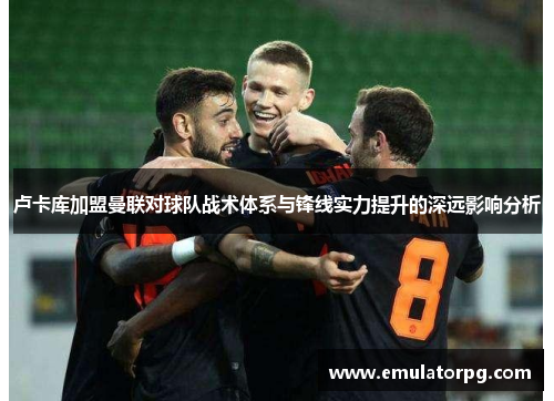 卢卡库加盟曼联对球队战术体系与锋线实力提升的深远影响分析 卢卡库加盟曼联对球队战术体系与锋线实力提升的深远影响分析