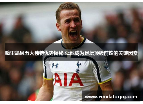哈里凯恩五大独特优势揭秘 让他成为足坛顶级前锋的关键因素