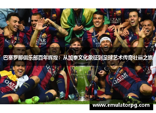 巴塞罗那俱乐部百年辉煌：从加泰文化象征到足球艺术传奇壮丽之旅