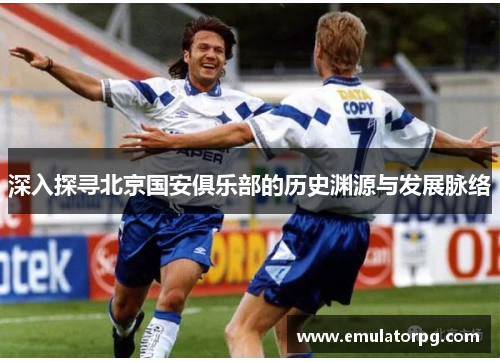 深入探寻北京国安俱乐部的历史渊源与发展脉络