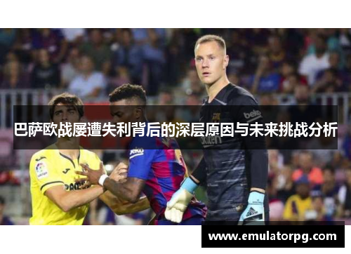 巴萨欧战屡遭失利背后的深层原因与未来挑战分析